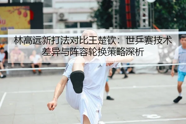 林高远新打法对比王楚钦：世乒赛技术差异与阵容轮换策略深析