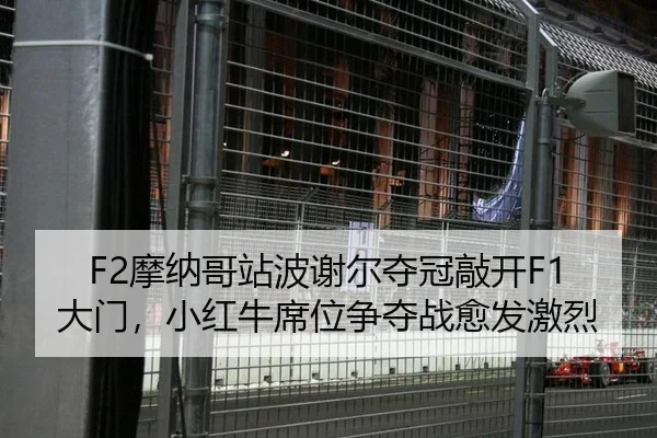 F2摩纳哥站波谢尔夺冠敲开F1大门，小红牛席位争夺战愈发激烈